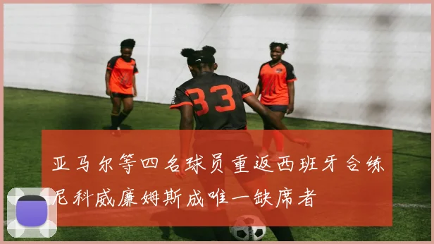 亚马尔等四名球员重返西班牙合练尼科威廉姆斯成唯一缺席者