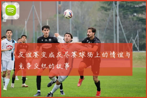 友谊赛变成友尽赛球场上的情谊与竞争交织的故事