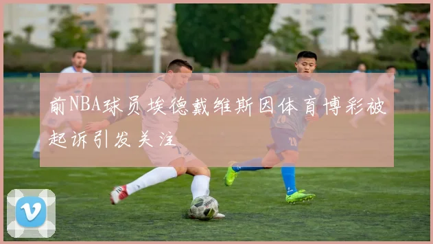 前NBA球员埃德戴维斯因体育博彩被起诉引发关注