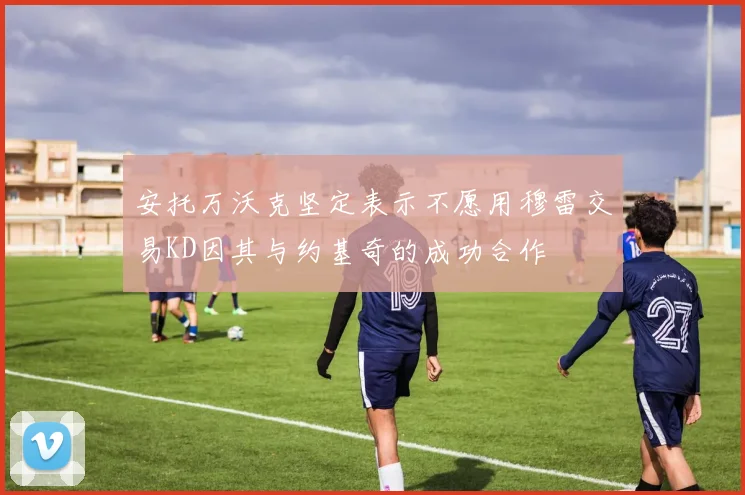 安托万沃克坚定表示不愿用穆雷交易KD因其与约基奇的成功合作