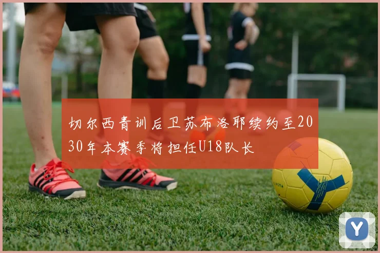 切尔西青训后卫苏布洛耶续约至2030年本赛季将担任U18队长