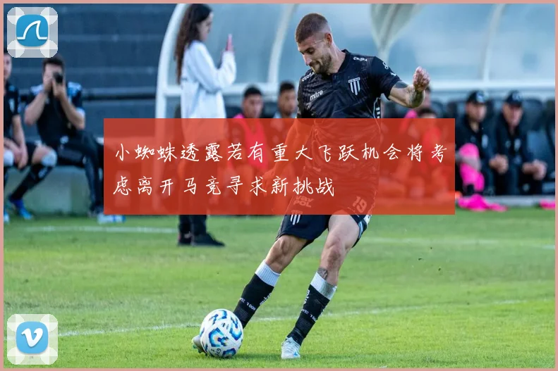小蜘蛛透露若有重大飞跃机会将考虑离开马竞寻求新挑战