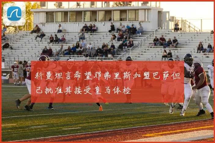 科曼坦言希望邓弗里斯加盟巴萨但已批准其接受皇马体检