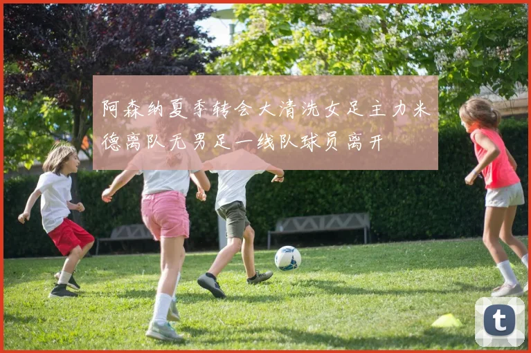 阿森纳夏季转会大清洗女足主力米德离队无男足一线队球员离开