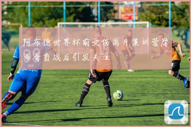 阿布德世界杯前受伤离开集训营摩洛哥首战后引发关注