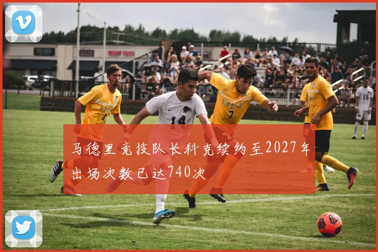 马德里竞技队长科克续约至2027年出场次数已达740次