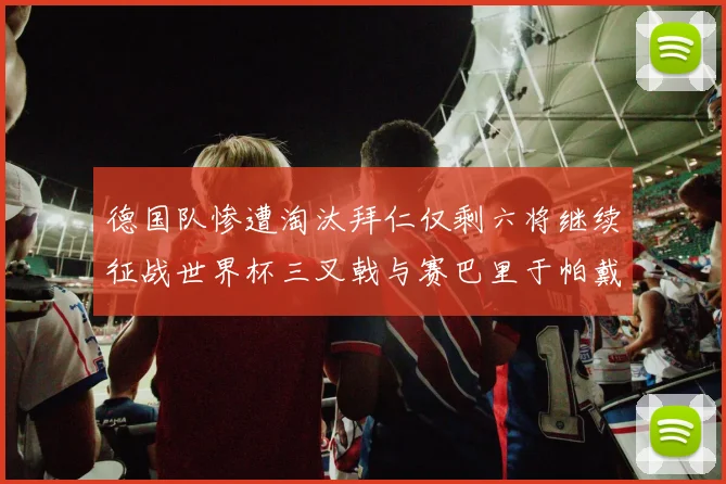 德国队惨遭淘汰拜仁仅剩六将继续征战世界杯三叉戟与赛巴里于帕戴维斯携手出战