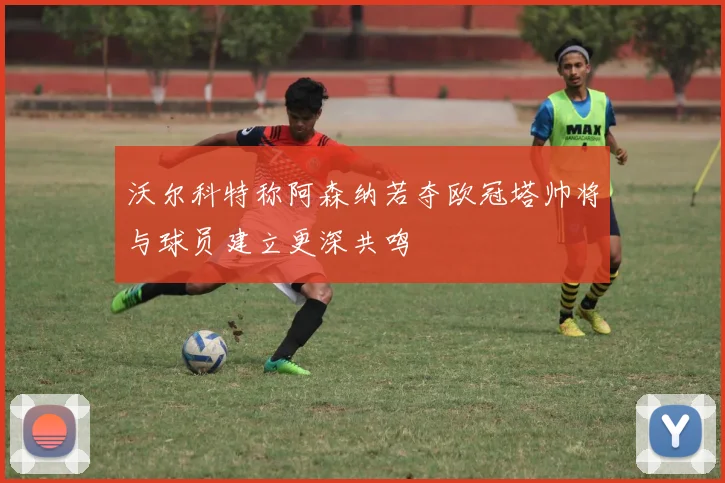 沃尔科特称阿森纳若夺欧冠塔帅将与球员建立更深共鸣