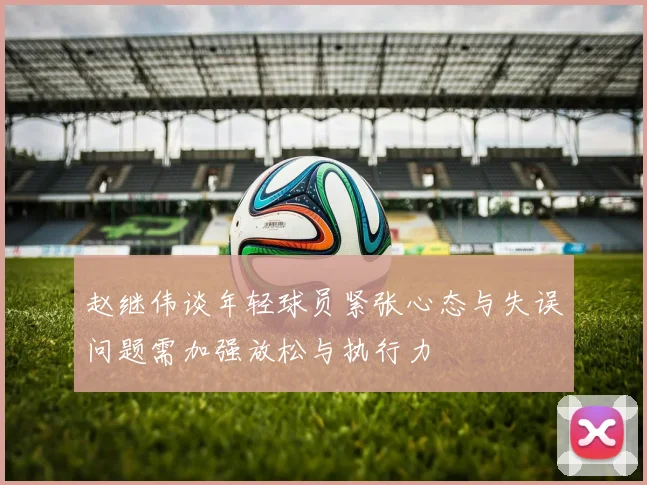 赵继伟谈年轻球员紧张心态与失误问题需加强放松与执行力
