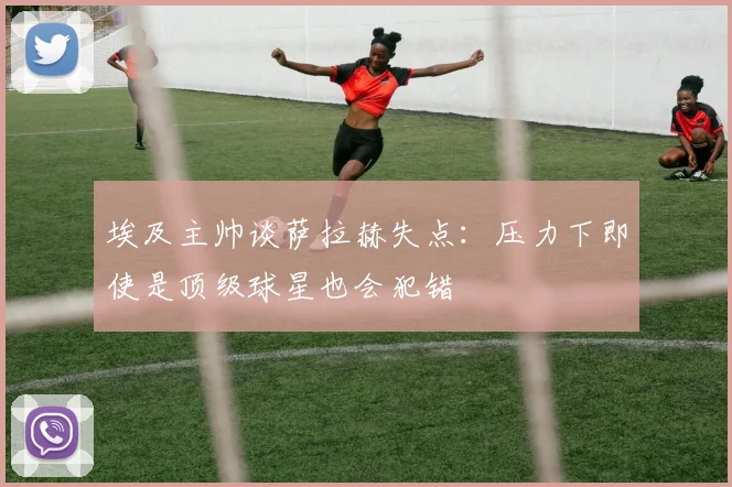 埃及主帅谈萨拉赫失点：压力下即使是顶级球星也会犯错
